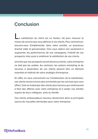 85
La satisfaction du client est un facteur clé pour mesurer le
niveau de service que vous délivrez à vos clients. Pour commencer,
assurez-vous d'implémenter dans votre société, un processus
d'achat ciblé et personnalisé. Ceci vous aidera non seulement à
augmenter les performances de vos campagnes, l'intérêt de vos
prospects mais aussi à améliorer la satisfaction de vos clients.
Une fois que vos prospects seront devenus clients, votre entreprise
ne doit pas les oublier. Au contraire, les actions marketing et de
services à destination de vos clients doivent être un élément
essentiel et maîtrisé de votre stratégie d'entreprise.
En effet, en vous concentrant sur l'amélioration de la satisfaction,
vos clients seront encore plus enchantés par les services que vous
offrez. Cela se traduit par des clients plus heureux qui continueront
à faire des affaires avec votre entreprise et à vanter vos mérites
auprès de leurs collègues, amis ou famille.
Ces clients ambassadeurs heureux deviennent alors la principale
source de nouvelles demandes pour votre entreprise.
Conclusion
 