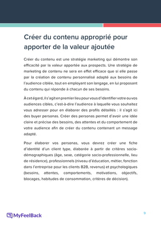 9
Créer du contenu est une stratégie marketing qui démontre son
efficacité par la valeur apportée aux prospects. Une stratégie de
marketing de contenu ne sera en effet efficace que si elle passe
par la création de contenu personnalisé adapté aux besoins de
l’audience ciblée, tout en employant son langage, en lui proposant
du contenu qui réponde à chacun de ses besoins.
Àcetégard,ils’agitenpremierlieupourvousd’identifiervotreouvos
audiences cibles, c’est-à-dire l’audience à laquelle vous souhaitez
vous adresser pour en élaborer des profils détaillés : il s’agit ici
des buyer personas. Créer des personas permet d’avoir une idée
claire et précise des besoins, des attentes et du comportement de
votre audience afin de créer du contenu contenant un message
adapté.
Pour élaborer vos personas, vous devrez créer une fiche
d’identité d’un client type, élaborée à partir de critères socio-
démographiques (âge, sexe, catégorie socio-professionnelle, lieu
de résidence), professionnels (niveau d’éducation, métier, fonction
dans l’entreprise pour les clients B2B, revenus) et psychologiques
(besoins, attentes, comportements, motivations, objectifs,
blocages, habitudes de consommation, critères de décision).
Créer du contenu approprié pour
apporter de la valeur ajoutée
 