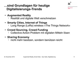 Augmented Reality, Smart Cities – Quo Vadis, Digitalisierung24. November 2016 11
…sind Grundlagen für heutige
Digitalisierungs-Trends
● Augmented Reality
 Realität und digitale Welt verschmelzen
● Smarty Cities, Internet of Things
Long Range (LoRa) wireless «The Things Network»
● Crowd Sourcing, Crowd Funding
Collective Action Problem mit digitalen Mitteln lösen
● Sharing Economy
nicht mehr besitzen, sondern benützen reicht
 