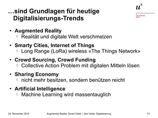 Augmented Reality, Smart Cities – Quo Vadis, Digitalisierung24. November 2016 13
…sind Grundlagen für heutige
Digitalisierungs-Trends
● Augmented Reality
 Realität und digitale Welt verschmelzen
● Smarty Cities, Internet of Things
Long Range (LoRa) wireless «The Things Network»
● Crowd Sourcing, Crowd Funding
Collective Action Problem mit digitalen Mitteln lösen
● Sharing Economy
nicht mehr besitzen, sondern benützen reicht
● Artificial Intelligence
Machine Learning wird massentauglich
 