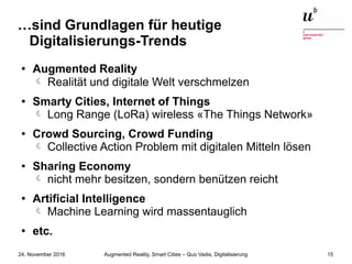 Augmented Reality, Smart Cities – Quo Vadis, Digitalisierung24. November 2016 15
…sind Grundlagen für heutige
Digitalisierungs-Trends
● Augmented Reality
 Realität und digitale Welt verschmelzen
● Smarty Cities, Internet of Things
Long Range (LoRa) wireless «The Things Network»
● Crowd Sourcing, Crowd Funding
Collective Action Problem mit digitalen Mitteln lösen
● Sharing Economy
nicht mehr besitzen, sondern benützen reicht
● Artificial Intelligence
Machine Learning wird massentauglich
●
etc.
 