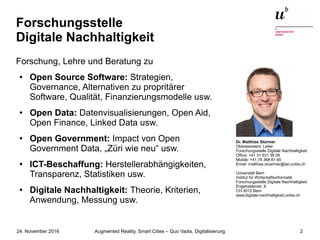 Augmented Reality, Smart Cities – Quo Vadis, Digitalisierung24. November 2016 2
Forschungsstelle
Digitale Nachhaltigkeit
Forschung, Lehre und Beratung zu
● Open Source Software: Strategien,
Governance, Alternativen zu propritärer
Software, Qualität, Finanzierungsmodelle usw.
● Open Data: Datenvisualisierungen, Open Aid,
Open Finance, Linked Data usw.
● Open Government: Impact von Open
Government Data, „Züri wie neu“ usw.
●
ICT-Beschaffung: Herstellerabhängigkeiten,
Transparenz, Statistiken usw.
● Digitale Nachhaltigkeit: Theorie, Kriterien,
Anwendung, Messung usw.
Dr. Matthias Stürmer
Oberassistent, Leiter
Forschungsstelle Digitale Nachhaltigkeit
Office: +41 31 631 38 09
Mobile: +41 76 368 81 65
Email: matthias.stuermer@iwi.unibe.ch
Universität Bern
Institut für Wirtschaftsinformatik
Forschungsstelle Digitale Nachhaltigkeit
Engehaldenstr. 8
CH-3012 Bern
www.digitale-nachhaltigkeit.unibe.ch
 