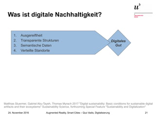 Augmented Reality, Smart Cities – Quo Vadis, Digitalisierung24. November 2016 21
Was ist digitale Nachhaltigkeit?
Digitales
Gut
1. Ausgereiftheit
2. Transparente Strukturen
3. Semantische Daten
4. Verteilte Standorte
Matthias Stuermer, Gabriel Abu-Tayeh, Thomas Myrach 2017 "Digital sustainability: Basic conditions for sustainable digital
artifacts and their ecosystems" Sustainability Science, forthcoming Special Feature "Sustainability and Digitalization"
 