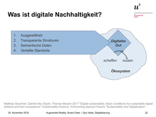 Augmented Reality, Smart Cities – Quo Vadis, Digitalisierung24. November 2016 22
Was ist digitale Nachhaltigkeit?
Ökosystem
Digitales
Gut
schaffen nutzen
1. Ausgereiftheit
2. Transparente Strukturen
3. Semantische Daten
4. Verteilte Standorte
Matthias Stuermer, Gabriel Abu-Tayeh, Thomas Myrach 2017 "Digital sustainability: Basic conditions for sustainable digital
artifacts and their ecosystems" Sustainability Science, forthcoming Special Feature "Sustainability and Digitalization"
 