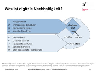 Augmented Reality, Smart Cities – Quo Vadis, Digitalisierung24. November 2016 23
Was ist digitale Nachhaltigkeit?
Ökosystem
Digitales
Gut
schaffen nutzen5. Freie Lizenz
6. Geteiltes Wissen
7. Partizipations-Kultur
8. Verteilte Kontrolle
9. Breit abgestützte Finanzierung
1. Ausgereiftheit
2. Transparente Strukturen
3. Semantische Daten
4. Verteilte Standorte
Matthias Stuermer, Gabriel Abu-Tayeh, Thomas Myrach 2017 "Digital sustainability: Basic conditions for sustainable digital
artifacts and their ecosystems" Sustainability Science, forthcoming Special Feature "Sustainability and Digitalization"
 