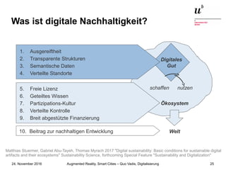 Augmented Reality, Smart Cities – Quo Vadis, Digitalisierung24. November 2016 25
Was ist digitale Nachhaltigkeit?
Ökosystem
Digitales
Gut
schaffen nutzen
Welt
5. Freie Lizenz
6. Geteiltes Wissen
7. Partizipations-Kultur
8. Verteilte Kontrolle
9. Breit abgestützte Finanzierung
10. Beitrag zur nachhaltigen Entwicklung
1. Ausgereiftheit
2. Transparente Strukturen
3. Semantische Daten
4. Verteilte Standorte
Matthias Stuermer, Gabriel Abu-Tayeh, Thomas Myrach 2017 "Digital sustainability: Basic conditions for sustainable digital
artifacts and their ecosystems" Sustainability Science, forthcoming Special Feature "Sustainability and Digitalization"
 