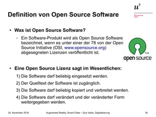 Augmented Reality, Smart Cities – Quo Vadis, Digitalisierung24. November 2016 34
Definition von Open Source Software
● Was ist Open Source Software?
– Ein Software-Produkt wird als Open Source Software
bezeichnet, wenn es unter einer der 78 von der Open
Source Initiative (OSI, www.opensource.org)
abgesegneten Lizenzen veröffentlicht ist.
● Eine Open Source Lizenz sagt im Wesentlichen:
1) Die Software darf beliebig eingesetzt werden.
2) Der Quelltext der Software ist zugänglich.
3) Die Software darf beliebig kopiert und verbreitet werden.
4) Die Software darf verändert und der veränderter Form
weitergegeben werden.
 