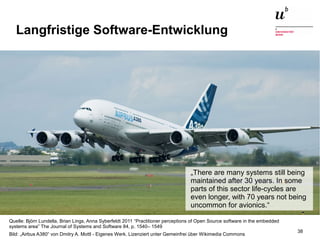Augmented Reality, Smart Cities – Quo Vadis, Digitalisierung24. November 2016 38
Langfristige Software-Entwicklung
Quelle: Björn Lundella, Brian Lings, Anna Syberfeldt 2011 “Practitioner perceptions of Open Source software in the embedded
systems area” The Journal of Systems and Software 84, p. 1540– 1549
Bild: „Airbus A380“ von Dmitry A. Mottl - Eigenes Werk. Lizenziert unter Gemeinfrei über Wikimedia Commons
„There are many systems still being
maintained after 30 years. In some
parts of this sector life-cycles are
even longer, with 70 years not being
uncommon for avionics.“
 