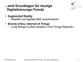 Augmented Reality, Smart Cities – Quo Vadis, Digitalisierung24. November 2016 7
…sind Grundlagen für heutige
Digitalisierungs-Trends
● Augmented Reality
 Realität und digitale Welt verschmelzen
● Smarty Cities, Internet of Things
Long Range (LoRa) wireless «The Things Network»
 