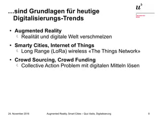 Augmented Reality, Smart Cities – Quo Vadis, Digitalisierung24. November 2016 9
…sind Grundlagen für heutige
Digitalisierungs-Trends
● Augmented Reality
 Realität und digitale Welt verschmelzen
● Smarty Cities, Internet of Things
Long Range (LoRa) wireless «The Things Network»
● Crowd Sourcing, Crowd Funding
Collective Action Problem mit digitalen Mitteln lösen
 