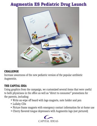 Augmentin ES Pediatric Drug Launch




CHALLENGE
Increase awareness of the new pediatric version of the popular antibiotic
Augmentin.

THE CAPITAL IDEA
Using graphics from the campaign, we customized several items that were useful
to both physicians in the office as well as “direct to consumer” promotions for
the parents, including:
        Write on-wipe off board with logo magnets, note holder and pen
        Lullaby CDs
        Picture frame magnets with emergency contact information for at-home use
        Cherry flavored tongue depressors with Augmentin logo (not pictured)
 
