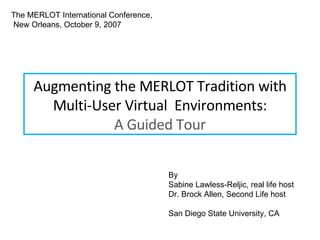 Augmenting the MERLOT Tradition with Multi-User Virtual  Environments: A Guided Tour The MERLOT International Conference, New Orleans, October 9, 2007 By  Sabine Lawless-Reljic, real life host Dr. Brock Allen, Second Life host San Diego State University, CA 