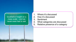 1.   Where it’s discussed
Qualitative Insight on a   2.   How it’s discussed
 mass scale – and we       3.   Sentiment
never even had to ask      4.   What categories are discussed
                           5.   Relative presence of a category
 