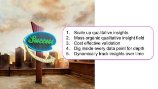 1.   Scale up qualitative insights
Qualitative Insight on a
                           2.   Mass organic qualitative insight field
 mass scale – and we
never even had to ask      3.   Cost effective validation
                           4.   Dig inside every data point for depth
                           5.   Dynamically track insights over time
 