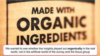 We wanted to see whether the insights played out organically in the real
   world, not in the artificial world of the survey and the focus group
 