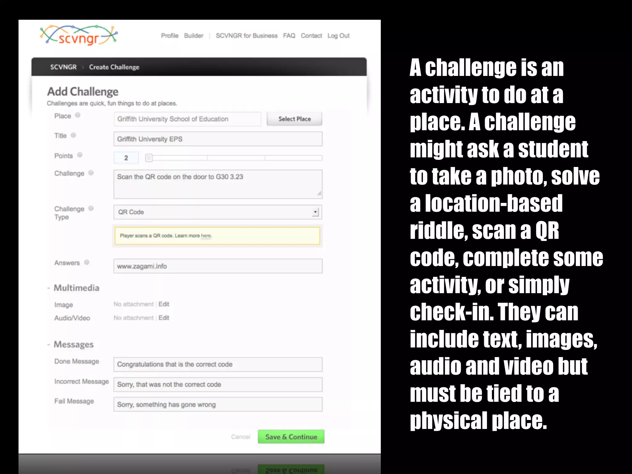 A challenge is an
activity to do at a
place. A challenge
might ask a student
to take a photo, solve
a location-based
riddle, scan a QR
code, complete some
activity, or simply
check-in. They can
include text, images,
audio and video but
must be tied to a
physical place.
 
