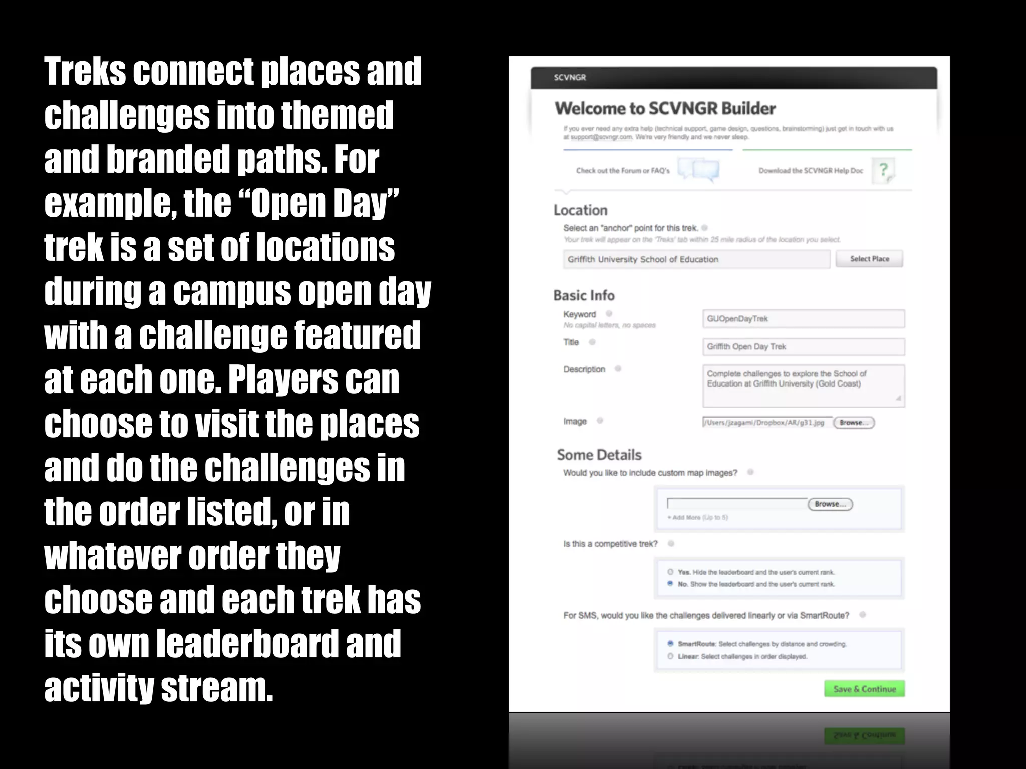 Treks:



Treks connect places and
challenges into themed
and branded paths. For
example, the “Open Day”
trek is a set of locations
during a campus open day
with a challenge featured
at each one. Players can
choose to visit the places
and do the challenges in
the order listed, or in
whatever order they
choose and each trek has
its own leaderboard and
activity stream.
 