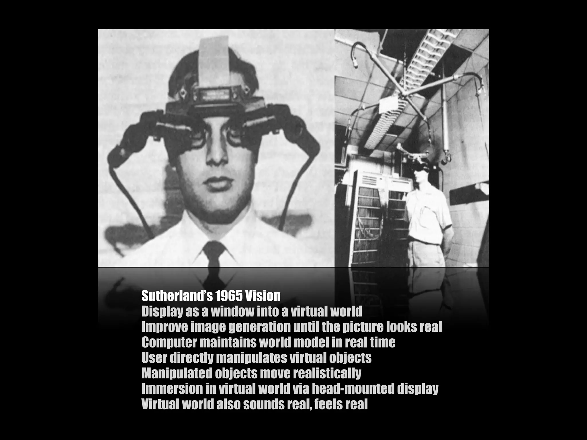 Sutherland’s 1965 Vision
Display as a window into a virtual world
Improve image generation until the picture looks real
Computer maintains world model in real time
User directly manipulates virtual objects
Manipulated objects move realistically
Immersion in virtual world via head-mounted display
Virtual world also sounds real, feels real
 