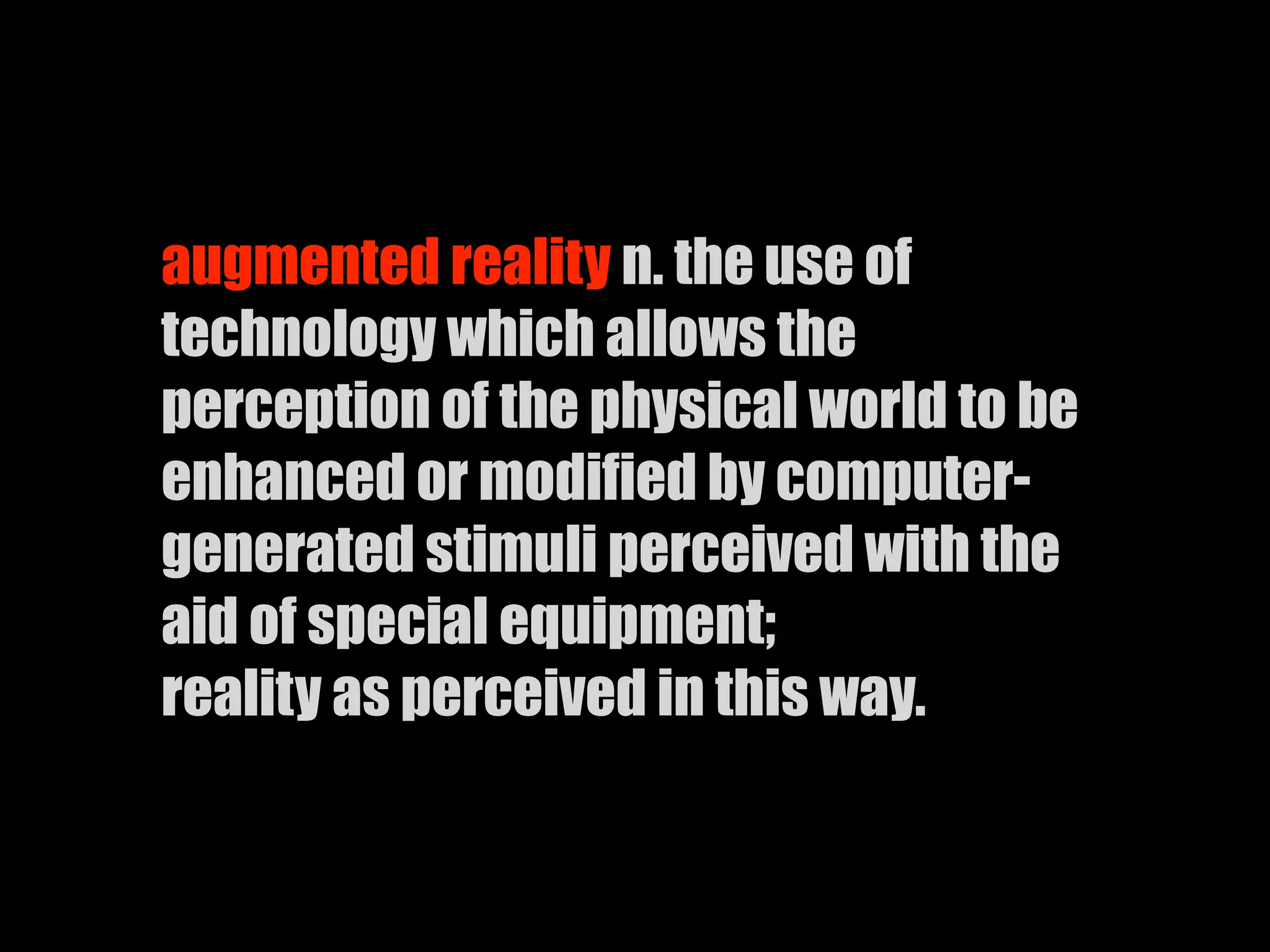 augmented reality n. the use of
technology which allows the
perception of the physical world to be
enhanced or modified by computer-
generated stimuli perceived with the
aid of special equipment;
reality as perceived in this way.
 