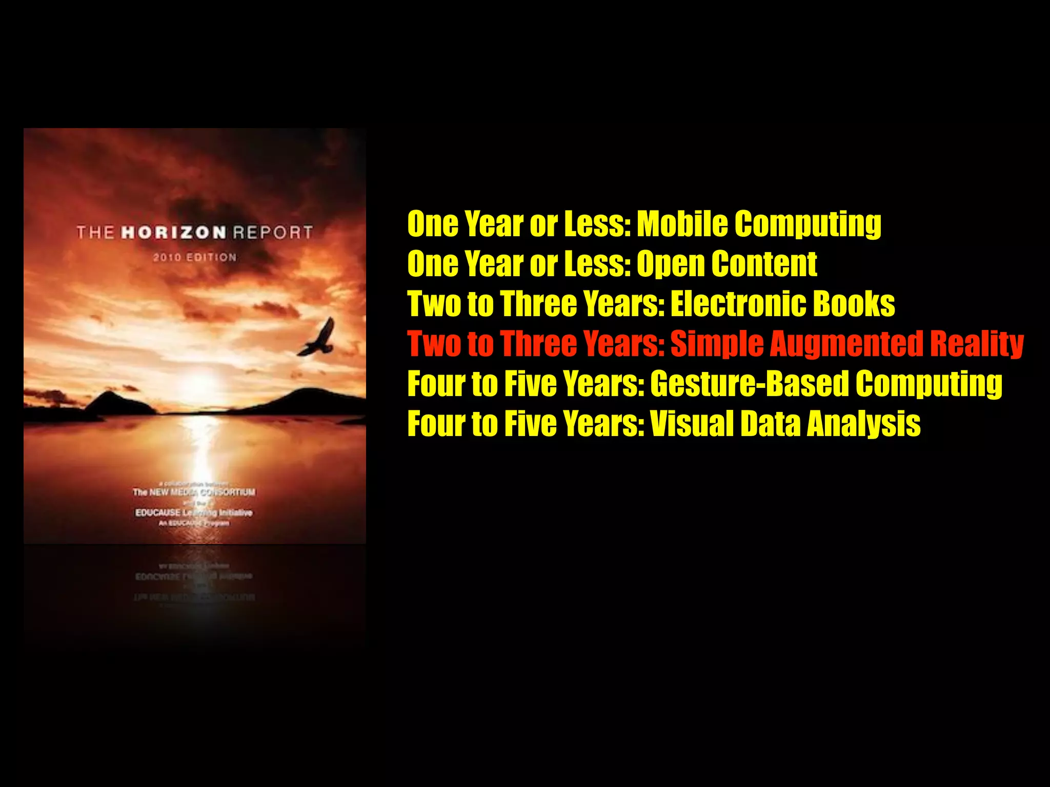 One Year or Less: Mobile Computing
One Year or Less: Open Content
Two to Three Years: Electronic Books
Two to Three Years: Simple Augmented Reality
Four to Five Years: Gesture-Based Computing
Four to Five Years: Visual Data Analysis
 