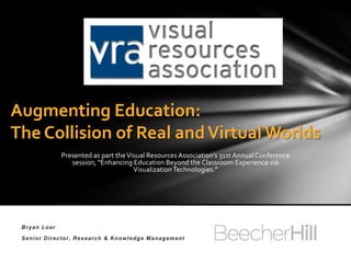 Augmenting Education:
The Collision of Real and Virtual Worlds
              Presented as part the Visual Resources Association’s 31st Annual Conference
                 session, “Enhancing Education Beyond the Classroom Experience via
                                      Visualization Technologies.”




 Bryan Loar

 Senior Director, Research & Knowledge Management
 