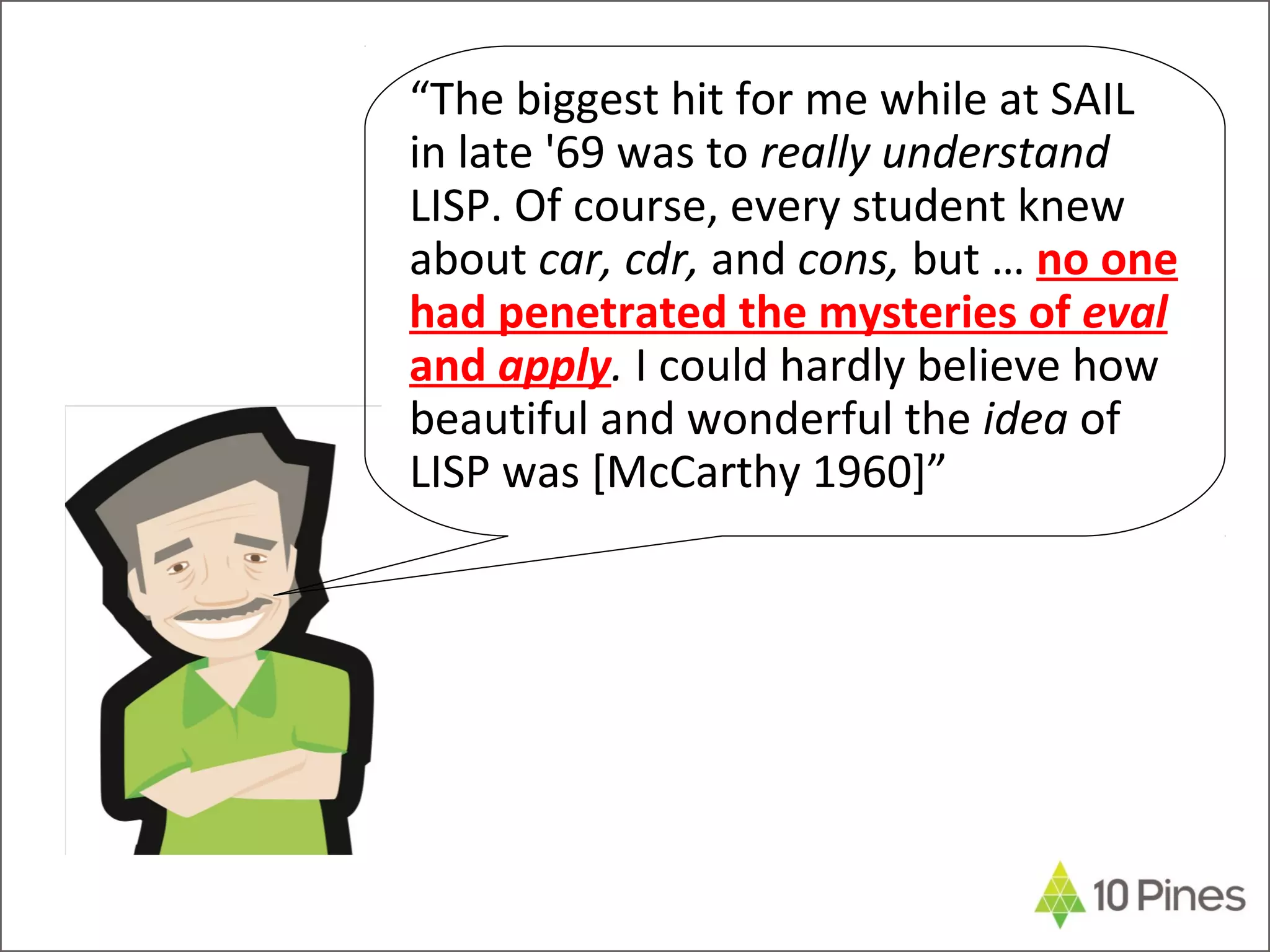 “The biggest hit for me while at SAIL
in late '69 was to really understand
LISP. Of course, every student knew
about car, cdr, and cons, but … no one
had penetrated the mysteries of eval
and apply. I could hardly believe how
beautiful and wonderful the idea of
LISP was [McCarthy 1960]”
 