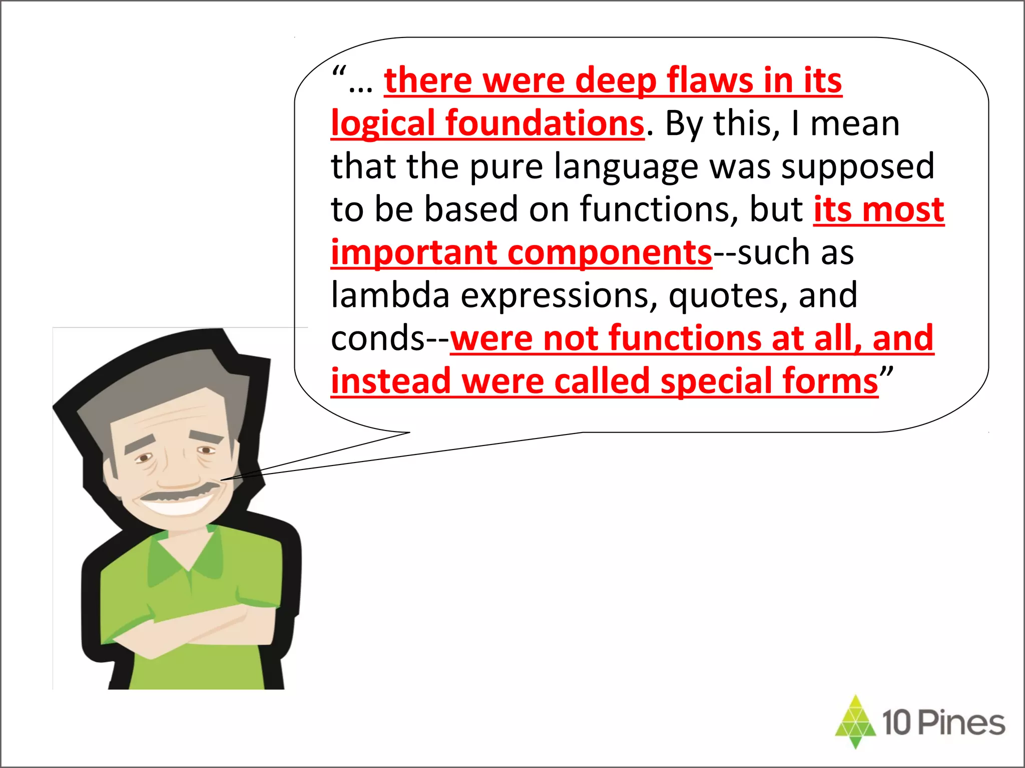 “… there were deep flaws in its
logical foundations. By this, I mean
that the pure language was supposed
to be based on functions, but its most
important components--such as
lambda expressions, quotes, and
conds--were not functions at all, and
instead were called special forms”
 