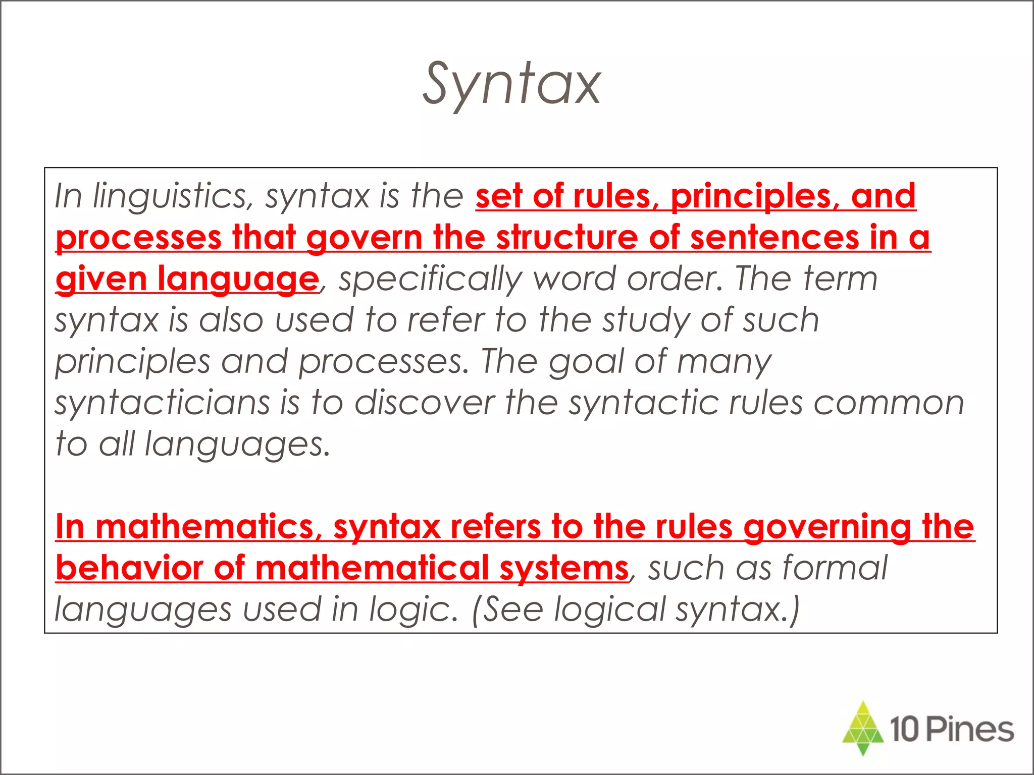 In linguistics, syntax is the set of rules, principles, and
processes that govern the structure of sentences in a
given language, specifically word order. The term
syntax is also used to refer to the study of such
principles and processes. The goal of many
syntacticians is to discover the syntactic rules common
to all languages.
In mathematics, syntax refers to the rules governing the
behavior of mathematical systems, such as formal
languages used in logic. (See logical syntax.)
Syntax
 