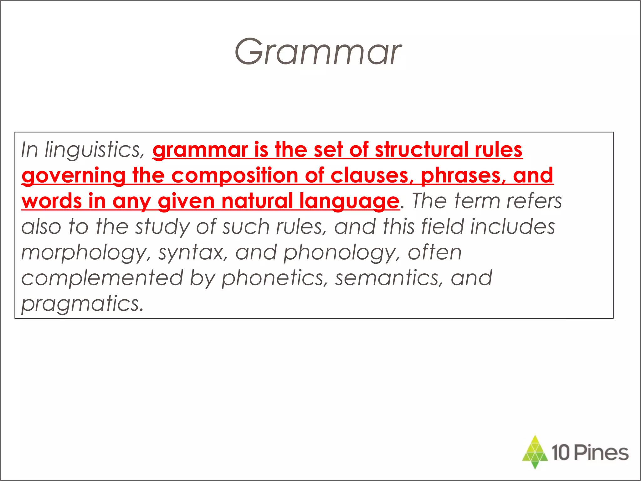 In linguistics, grammar is the set of structural rules
governing the composition of clauses, phrases, and
words in any given natural language. The term refers
also to the study of such rules, and this field includes
morphology, syntax, and phonology, often
complemented by phonetics, semantics, and
pragmatics.
Grammar
 