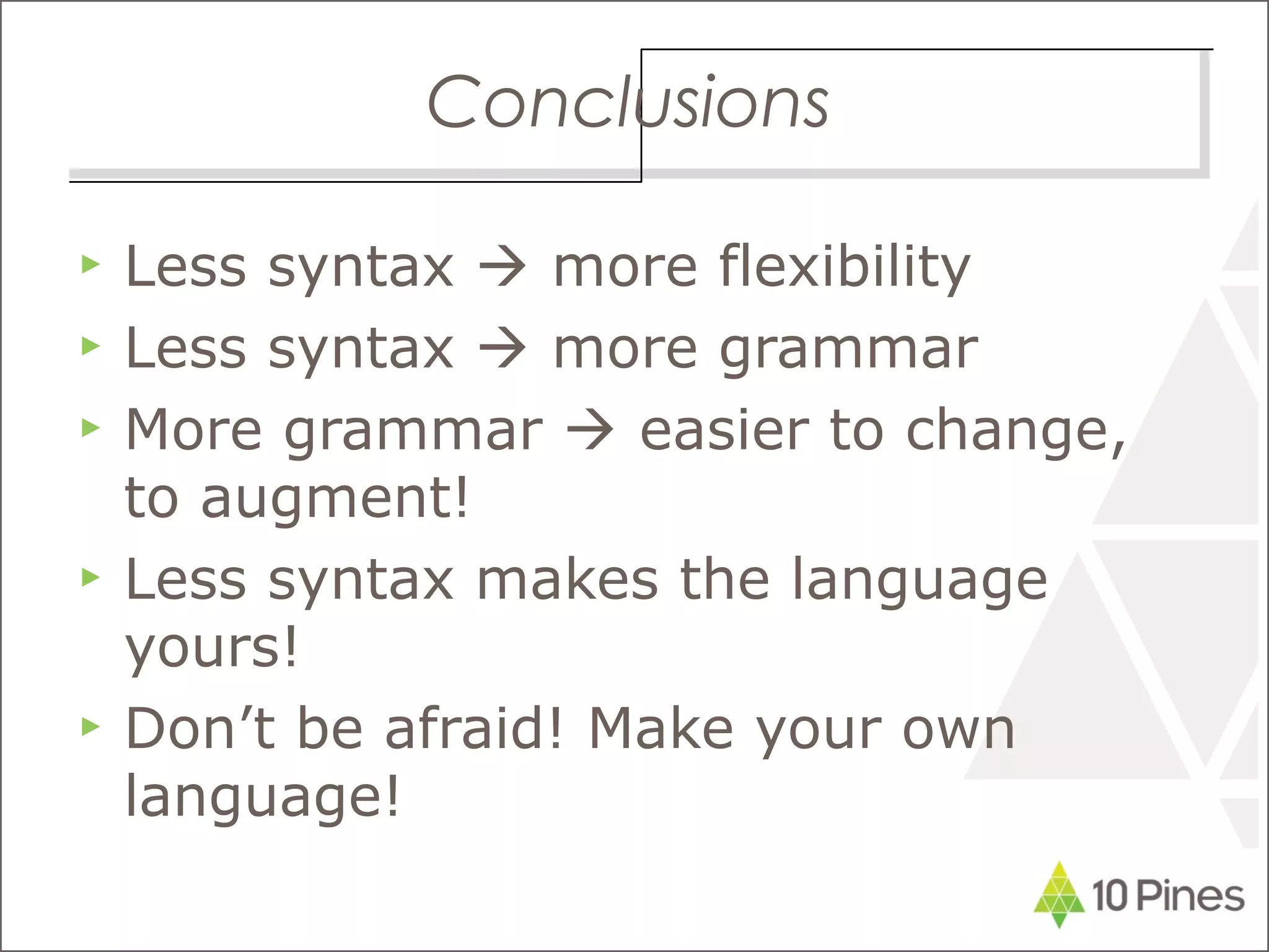 Conclusions
▶ Less syntax  more flexibility
▶ Less syntax  more grammar
▶ More grammar  easier to change,
to augment!
▶ Less syntax makes the language
yours!
▶ Don’t be afraid! Make your own
language!
 