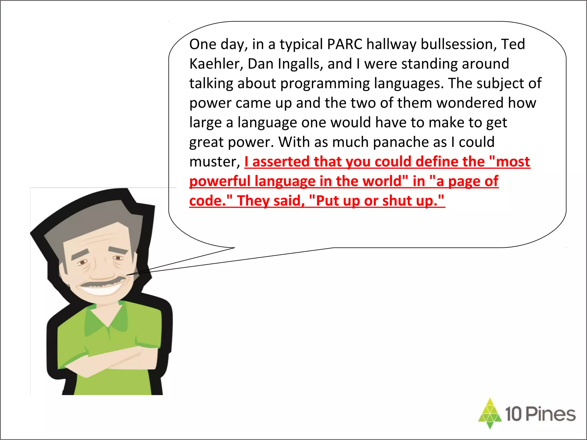 One day, in a typical PARC hallway bullsession, Ted
Kaehler, Dan Ingalls, and I were standing around
talking about programming languages. The subject of
power came up and the two of them wondered how
large a language one would have to make to get
great power. With as much panache as I could
muster, I asserted that you could define the "most
powerful language in the world" in "a page of
code." They said, "Put up or shut up."
 