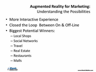 Augmented Reality for Marketing:
                 Understanding the Possibilities
• More Interactive Experience
• Closed the Loop Between On & Off-Line
• Biggest Potential Winners:
  – Local Shops
  – Social Networks
  – Travel
  – Real Estate
  – Restaurants
  – Malls
 