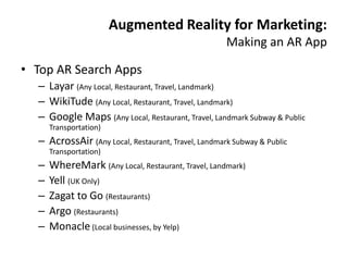 Augmented Reality for Marketing:
                                                     Making an AR App

• Top AR Search Apps
  – Layar (Any Local, Restaurant, Travel, Landmark)
  – WikiTude (Any Local, Restaurant, Travel, Landmark)
  – Google Maps (Any Local, Restaurant, Travel, Landmark Subway & Public
      Transportation)
  – AcrossAir (Any Local, Restaurant, Travel, Landmark Subway & Public
      Transportation)
  –   WhereMark (Any Local, Restaurant, Travel, Landmark)
  –   Yell (UK Only)
  –   Zagat to Go (Restaurants)
  –   Argo (Restaurants)
  –   Monacle (Local businesses, by Yelp)
 