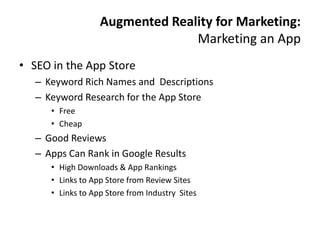 Augmented Reality for Marketing:
                                 Marketing an App
• SEO in the App Store
   – Keyword Rich Names and Descriptions
   – Keyword Research for the App Store
      • Free
      • Cheap
   – Good Reviews
   – Apps Can Rank in Google Results
      • High Downloads & App Rankings
      • Links to App Store from Review Sites
      • Links to App Store from Industry Sites
 