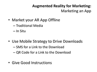 Augmented Reality for Marketing:
                            Marketing an App

• Market your AR App Offline
  – Traditional Media
  – In Situ

• Use Mobile Strategy to Drive Downloads
  – SMS for a Link to the Download
  – QR Code for a Link to the Download

• Give Good Instructions
 