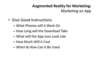 Augmented Reality for Marketing:
                           Marketing an App

• Give Good Instructions
  – What Phones will it Work On
  – How Long will the Download Take
  – What will the App Icon Look Like
  – How Much Will it Cost
  – When & How Can it Be Used
 