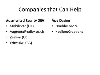 Companies that Can Help
Augmented Reality DEV    App Design
• MobiliStar (UK)        • DoubleEncore
• AugmentReality.co.uk   • XcellentCreations
• Zealion (US)
• Winvolve (CA)
 