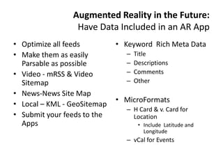 Augmented Reality in the Future:
                 Have Data Included in an AR App
• Optimize all feeds         • Keyword Rich Meta Data
• Make them as easily          –   Title
  Parsable as possible         –   Descriptions
• Video - mRSS & Video         –   Comments
  Sitemap                      –   Other
• News-News Site Map
                             • MicroFormats
• Local – KML - GeoSitemap
                               – H Card & v. Card for
• Submit your feeds to the       Location
  Apps                              • Include Latitude and
                                      Longitude
                               – vCal for Events
 