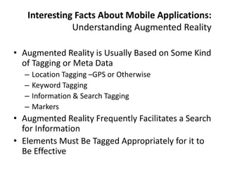 Interesting Facts About Mobile Applications:
              Understanding Augmented Reality

• Augmented Reality is Usually Based on Some Kind
  of Tagging or Meta Data
  –   Location Tagging –GPS or Otherwise
  –   Keyword Tagging
  –   Information & Search Tagging
  –   Markers
• Augmented Reality Frequently Facilitates a Search
  for Information
• Elements Must Be Tagged Appropriately for it to
  Be Effective
 