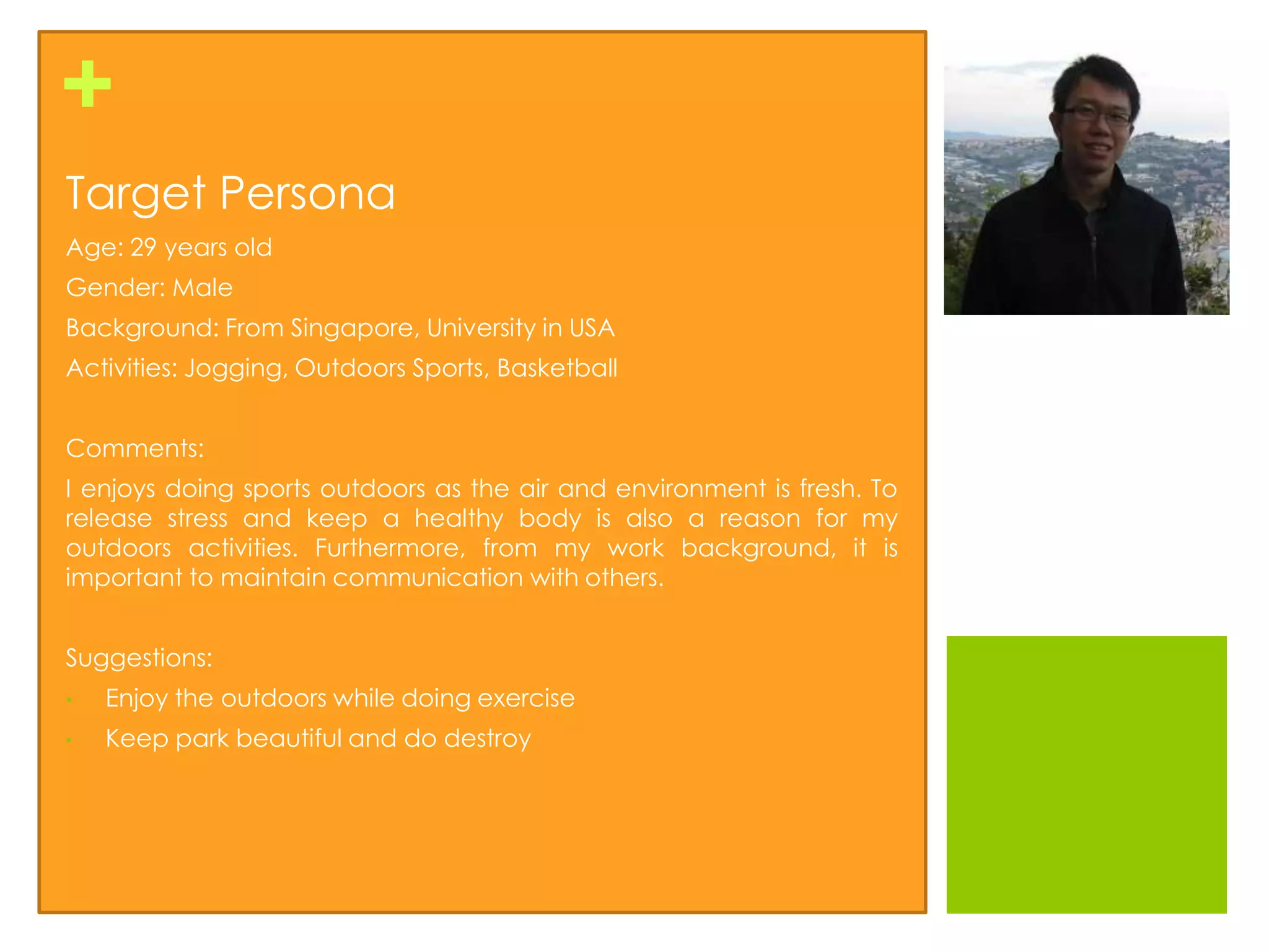 +
Target Persona
Age: 29 years old
Gender: Male
Background: From Singapore, University in USA
Activities: Jogging, Outdoors Sports, Basketball


Comments:
I enjoys doing sports outdoors as the air and environment is fresh. To
release stress and keep a healthy body is also a reason for my
outdoors activities. Furthermore, from my work background, it is
important to maintain communication with others.


Suggestions:
•   Enjoy the outdoors while doing exercise
•   Keep park beautiful and do destroy
 