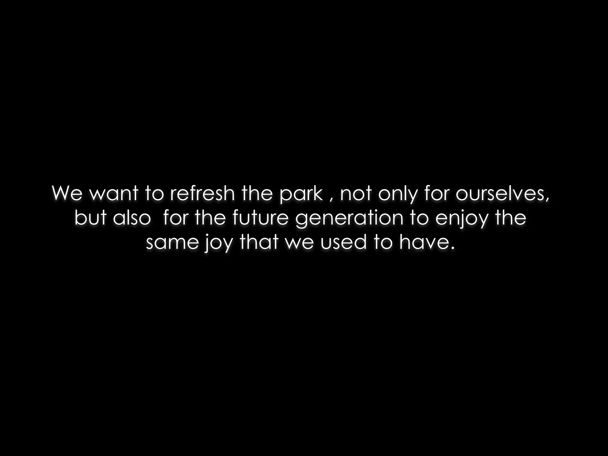 We want to refresh the park , not only for ourselves,
 but also for the future generation to enjoy the
         same joy that we used to have.
 