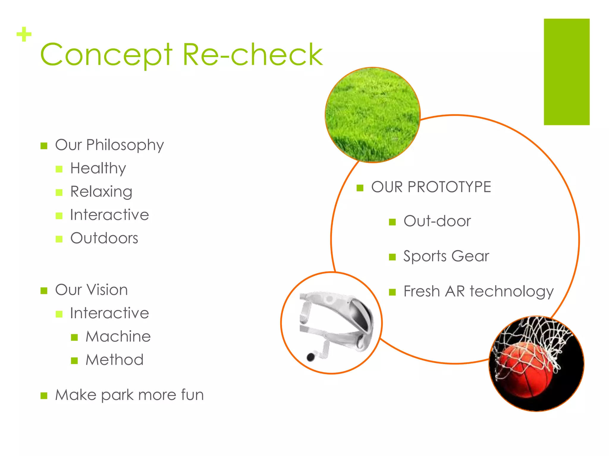 +
    Concept Re-check

       Our Philosophy
           Healthy
           Relaxing            OUR PROTOTYPE
           Interactive              Out-door
           Outdoors
                                     Sports Gear

       Our Vision                   Fresh AR technology
           Interactive
               Machine
               Method

       Make park more fun
 