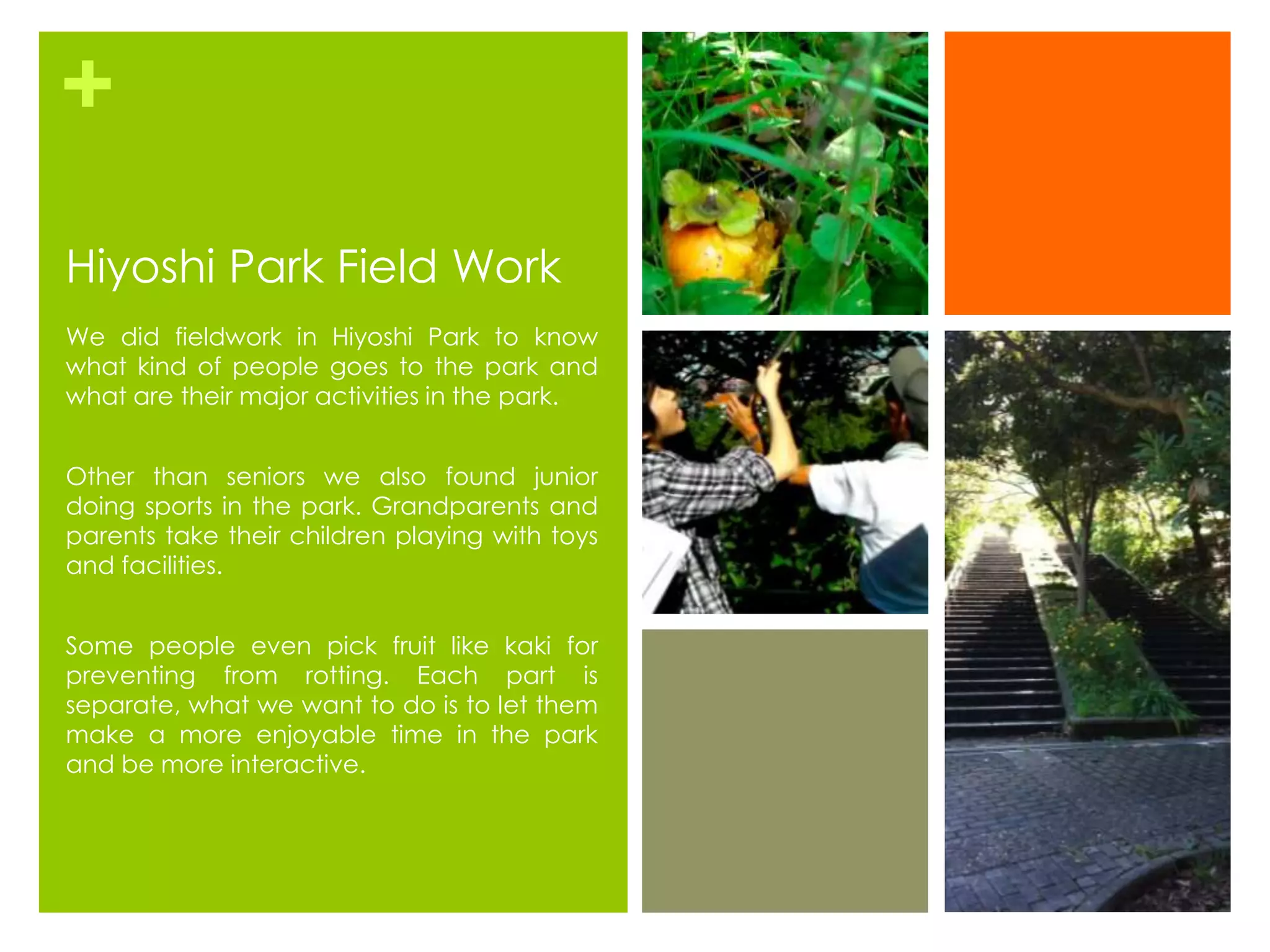 +
Hiyoshi Park Field Work
We did fieldwork in Hiyoshi Park to know
what kind of people goes to the park and
what are their major activities in the park.


Other than seniors we also found junior
doing sports in the park. Grandparents and
parents take their children playing with toys
and facilities.


Some people even pick fruit like kaki for
preventing from rotting. Each part is
separate, what we want to do is to let them
make a more enjoyable time in the park
and be more interactive.
 