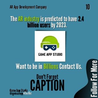 AR
AR App Development Company
App Development Company
10
10
@gameapp
@gameappstudio
studio
The
The AR industry
AR industry is predicted to have
is predicted to have 2.4
2.4
billion users
billion users by 2023.
by 2023.
Want to be in
Want to be in Billions
Billions Contact Us.
Contact Us.
CAPTION
Don't Forget
F
o
l
l
o
w
F
o
r
M
o
r
e
F
o
l
l
o
w
F
o
r
M
o
r
e
 