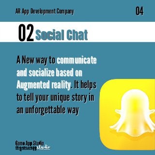 A New way to
A New way to communicate
communicate
and socialize based on
and socialize based on
Augmented reality
Augmented reality. It helps
. It helps
to tell your unique story in
to tell your unique story in
an unforgettable way
an unforgettable way
Social Chat
Social Chat
02
02
AR
AR App Development Company
App Development Company
04
04
@gameapp
@gameappstudio
studio
 