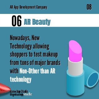 AR Beauty
AR Beauty
06
06
Nowadays, New
Nowadays, New
Technology allowing
Technology allowing
shoppers to test makeup
shoppers to test makeup
from tons of major brands
from tons of major brands
with
with Non-Other than AR
Non-Other than AR
technology
technology
@gameapp
@gameappstudio
studio
08
08
AR
AR App Development Company
App Development Company
 