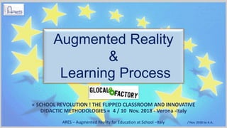 « SCHOOL REVOLUTION ! THE FLIPPED CLASSROOM AND INNOVATIVE
DIDACTIC METHODOLOGIES « 4 / 10 Nov. 2018 - Verona -Italy
Augmented Reality
&
Learning Process
ARES – Augmented Reality for Education at School –Italy / Nov. 2018 by A.A.
 