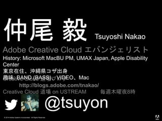 © 2014 Adobe Systems Incorporated. All Rights Reserved.
仲尾 毅 Tsuyoshi Nakao
Adobe Creative Cloud エバンジェリスト
@tsuyon
Creative Cloud 道場ブログ
http://blogs.adobe.com/tnakao/
Creative Cloud 道場 on USTREAM 毎週木曜夜8時
History: Microsoft MacBU PM, UMAX Japan, Apple Disability
Center
東京在住、沖縄県コザ出身
趣味: BAND (BASS)、VIDEO、Mac
 