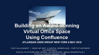 Building an Award-Winning
Virtual Office Space
Using Confluence
FILIP CALLEWAERT | HEAD INF.MGT. & DIGITAL WORKPLACE - PORT OF ANTWERP
AUTHORITIES |
DIGITAL PLATFORM MGR GROEN | SILOBUSTERS | @CALLEWAERTFILIP |
FILIPCALLEWAERT2@GMAIL.COM
ATLASSIAN USER GROUP NEW YORK 8 MAY 2018
 