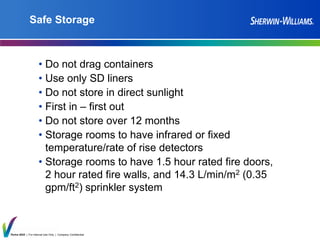 Thrive 2025 | For Internal Use Only | Company Confidential
Safe Storage
• Do not drag containers
• Use only SD liners
• Do not store in direct sunlight
• First in – first out
• Do not store over 12 months
• Storage rooms to have infrared or fixed
temperature/rate of rise detectors
• Storage rooms to have 1.5 hour rated fire doors,
2 hour rated fire walls, and 14.3 L/min/m2 (0.35
gpm/ft2) sprinkler system
 